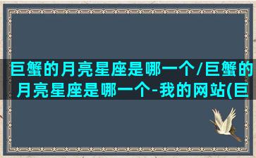 巨蟹的月亮星座是哪一个/巨蟹的月亮星座是哪一个-我的网站(巨蟹座 月亮)